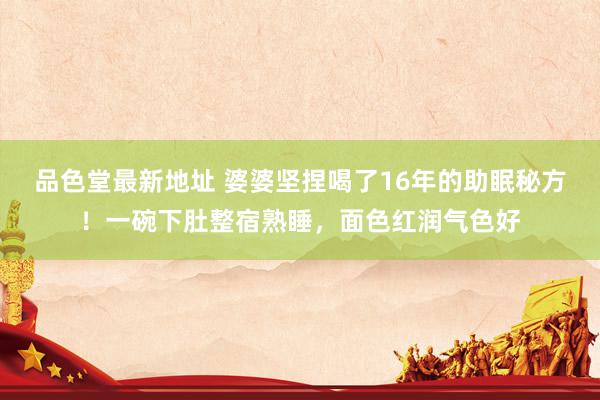 品色堂最新地址 婆婆坚捏喝了16年的助眠秘方！一碗下肚整宿熟睡，面色红润气色好