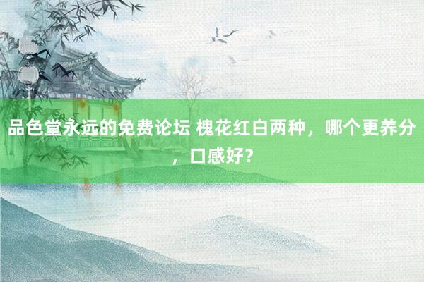 品色堂永远的免费论坛 槐花红白两种，哪个更养分，口感好？