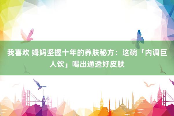我喜欢 姆妈坚握十年的养肤秘方：这碗「内调巨人饮」喝出通透好皮肤