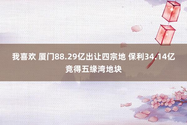 我喜欢 厦门88.29亿出让四宗地 保利34.14亿竞得五缘湾地块