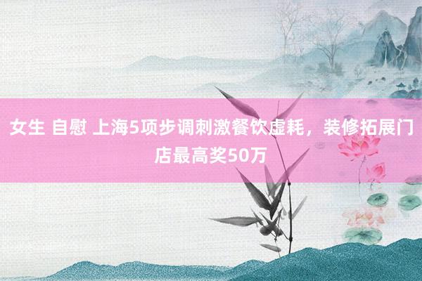 女生 自慰 上海5项步调刺激餐饮虚耗，装修拓展门店最高奖50万
