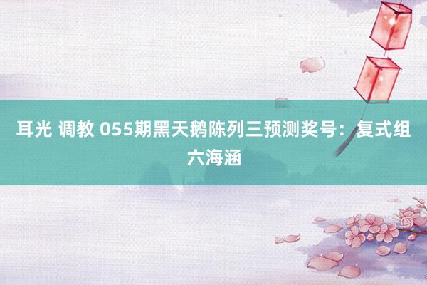 耳光 调教 055期黑天鹅陈列三预测奖号：复式组六海涵