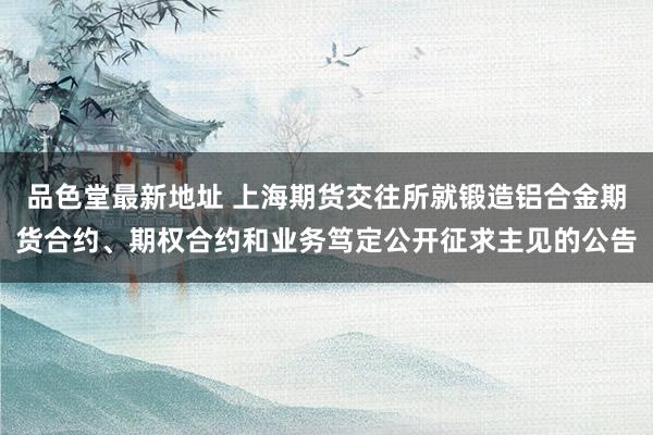 品色堂最新地址 上海期货交往所就锻造铝合金期货合约、期权合约和业务笃定公开征求主见的公告