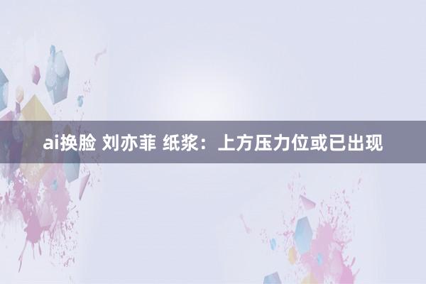 ai换脸 刘亦菲 纸浆：上方压力位或已出现