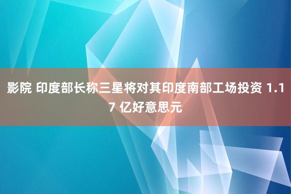 影院 印度部长称三星将对其印度南部工场投资 1.17 亿好意思元