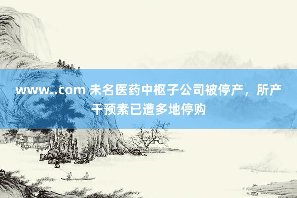 www..com 未名医药中枢子公司被停产，所产干预素已遭多地停购
