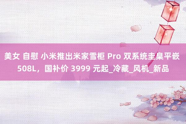 美女 自慰 小米推出米家雪柜 Pro 双系统圭臬平嵌 508L，国补价 3999 元起_冷藏_风机_新品