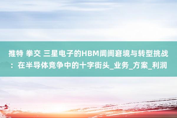 推特 拳交 三星电子的HBM阛阓窘境与转型挑战：在半导体竞争中的十字街头_业务_方案_利润