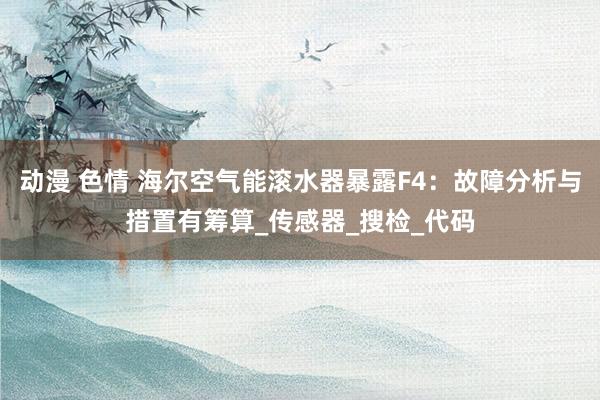 动漫 色情 海尔空气能滚水器暴露F4：故障分析与措置有筹算_传感器_搜检_代码