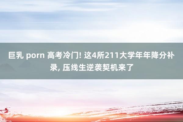 巨乳 porn 高考冷门! 这4所211大学年年降分补录， 压线生逆袭契机来了
