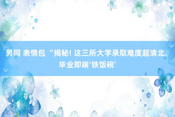 男同 表情包 “揭秘! 这三所大学录取难度超清北， 毕业即端‘铁饭碗’