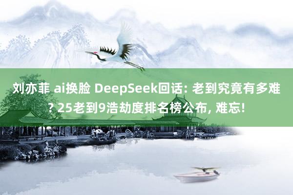 刘亦菲 ai换脸 DeepSeek回话: 老到究竟有多难? 25老到9浩劫度排名榜公布， 难忘!