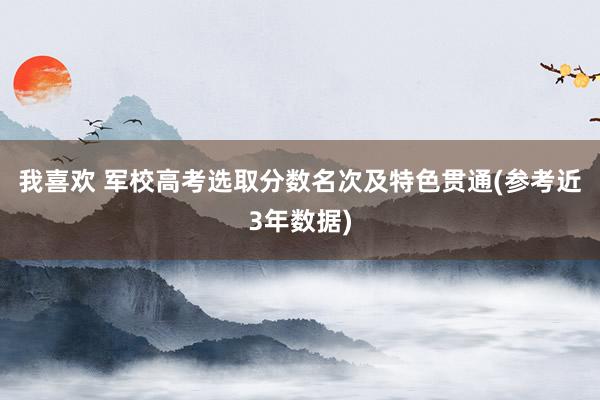 我喜欢 军校高考选取分数名次及特色贯通(参考近3年数据)