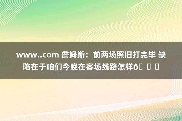 www..com 詹姆斯：前两场照旧打完毕 缺陷在于咱们今晚在客场线路怎样🙏