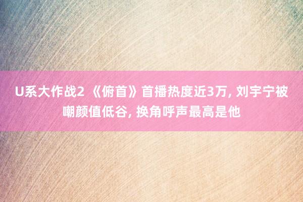U系大作战2 《俯首》首播热度近3万， 刘宇宁被嘲颜值低谷， 换角呼声最高是他
