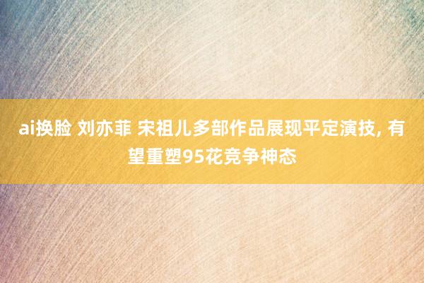 ai换脸 刘亦菲 宋祖儿多部作品展现平定演技， 有望重塑95花竞争神态