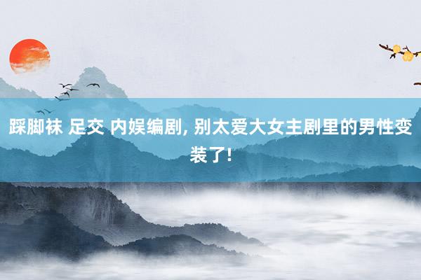 踩脚袜 足交 内娱编剧， 别太爱大女主剧里的男性变装了!