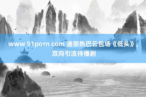 www 91porn com 迪丽热巴云包场《低头》， 双向引流待播剧