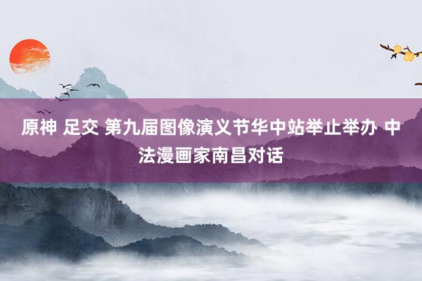 原神 足交 第九届图像演义节华中站举止举办 中法漫画家南昌对话