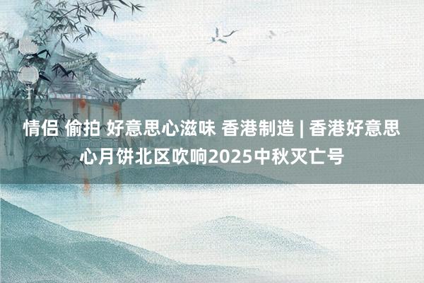 情侣 偷拍 好意思心滋味 香港制造 | 香港好意思心月饼北区吹响2025中秋灭亡号
