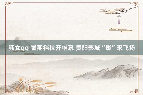 骚女qq 暑期档拉开帷幕 贵阳影城“影”来飞扬